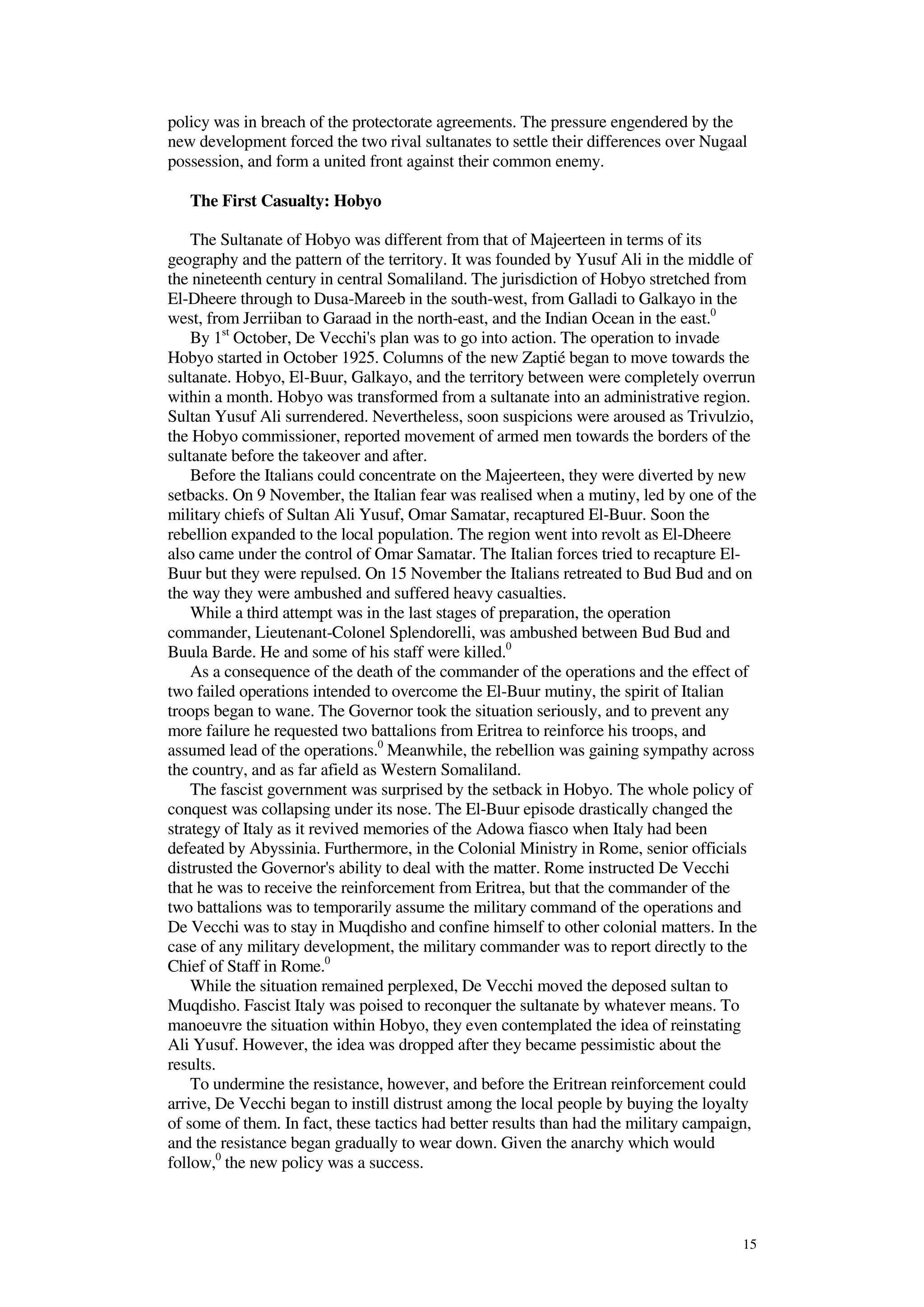 15
policy was in breach of the protectorate agreements. The pressure engendered by the
new development forced the two rival sultanates to settle their differences over Nugaal
possession, and form a united front against their common enemy.
The First Casualty: Hobyo
The Sultanate of Hobyo was different from that of Majeerteen in terms of its
geography and the pattern of the territory. It was founded by Yusuf Ali in the middle of
the nineteenth century in central Somaliland. The jurisdiction of Hobyo stretched from
El-Dheere through to Dusa-Mareeb in the south-west, from Galladi to Galkayo in the
west, from Jerriiban to Garaad in the north-east, and the Indian Ocean in the east.0
By 1st
October, De Vecchi's plan was to go into action. The operation to invade
Hobyo started in October 1925. Columns of the new Zaptié began to move towards the
sultanate. Hobyo, El-Buur, Galkayo, and the territory between were completely overrun
within a month. Hobyo was transformed from a sultanate into an administrative region.
Sultan Yusuf Ali surrendered. Nevertheless, soon suspicions were aroused as Trivulzio,
the Hobyo commissioner, reported movement of armed men towards the borders of the
sultanate before the takeover and after.
Before the Italians could concentrate on the Majeerteen, they were diverted by new
setbacks. On 9 November, the Italian fear was realised when a mutiny, led by one of the
military chiefs of Sultan Ali Yusuf, Omar Samatar, recaptured El-Buur. Soon the
rebellion expanded to the local population. The region went into revolt as El-Dheere
also came under the control of Omar Samatar. The Italian forces tried to recapture El-
Buur but they were repulsed. On 15 November the Italians retreated to Bud Bud and on
the way they were ambushed and suffered heavy casualties.
While a third attempt was in the last stages of preparation, the operation
commander, Lieutenant-Colonel Splendorelli, was ambushed between Bud Bud and
Buula Barde. He and some of his staff were killed.0
As a consequence of the death of the commander of the operations and the effect of
two failed operations intended to overcome the El-Buur mutiny, the spirit of Italian
troops began to wane. The Governor took the situation seriously, and to prevent any
more failure he requested two battalions from Eritrea to reinforce his troops, and
assumed lead of the operations.0
Meanwhile, the rebellion was gaining sympathy across
the country, and as far afield as Western Somaliland.
The fascist government was surprised by the setback in Hobyo. The whole policy of
conquest was collapsing under its nose. The El-Buur episode drastically changed the
strategy of Italy as it revived memories of the Adowa fiasco when Italy had been
defeated by Abyssinia. Furthermore, in the Colonial Ministry in Rome, senior officials
distrusted the Governor's ability to deal with the matter. Rome instructed De Vecchi
that he was to receive the reinforcement from Eritrea, but that the commander of the
two battalions was to temporarily assume the military command of the operations and
De Vecchi was to stay in Muqdisho and confine himself to other colonial matters. In the
case of any military development, the military commander was to report directly to the
Chief of Staff in Rome.0
While the situation remained perplexed, De Vecchi moved the deposed sultan to
Muqdisho. Fascist Italy was poised to reconquer the sultanate by whatever means. To
manoeuvre the situation within Hobyo, they even contemplated the idea of reinstating
Ali Yusuf. However, the idea was dropped after they became pessimistic about the
results.
To undermine the resistance, however, and before the Eritrean reinforcement could
arrive, De Vecchi began to instill distrust among the local people by buying the loyalty
of some of them. In fact, these tactics had better results than had the military campaign,
and the resistance began gradually to wear down. Given the anarchy which would
follow,0
the new policy was a success.
 