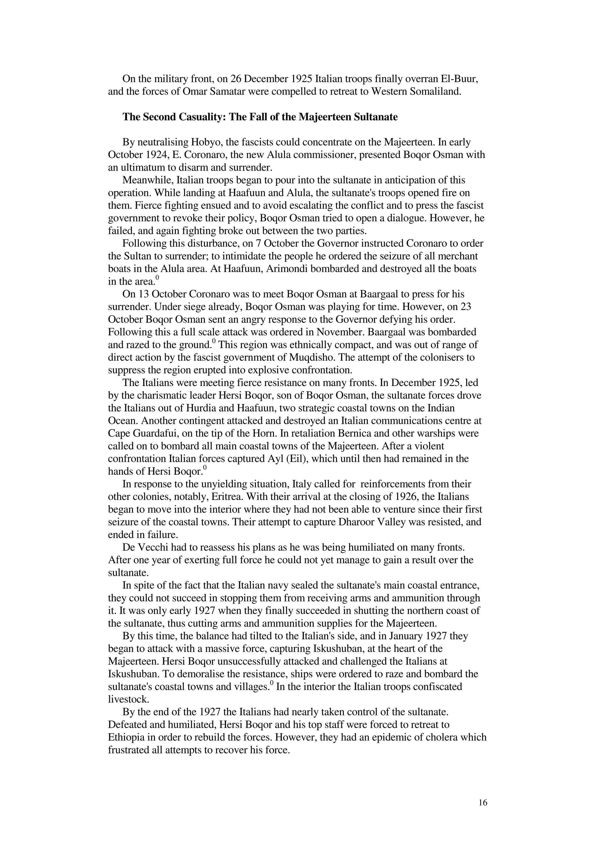 16
On the military front, on 26 December 1925 Italian troops finally overran El-Buur,
and the forces of Omar Samatar were compelled to retreat to Western Somaliland.
The Second Casuality: The Fall of the Majeerteen Sultanate
By neutralising Hobyo, the fascists could concentrate on the Majeerteen. In early
October 1924, E. Coronaro, the new Alula commissioner, presented Boqor Osman with
an ultimatum to disarm and surrender.
Meanwhile, Italian troops began to pour into the sultanate in anticipation of this
operation. While landing at Haafuun and Alula, the sultanate's troops opened fire on
them. Fierce fighting ensued and to avoid escalating the conflict and to press the fascist
government to revoke their policy, Boqor Osman tried to open a dialogue. However, he
failed, and again fighting broke out between the two parties.
Following this disturbance, on 7 October the Governor instructed Coronaro to order
the Sultan to surrender; to intimidate the people he ordered the seizure of all merchant
boats in the Alula area. At Haafuun, Arimondi bombarded and destroyed all the boats
in the area.0
On 13 October Coronaro was to meet Boqor Osman at Baargaal to press for his
surrender. Under siege already, Boqor Osman was playing for time. However, on 23
October Boqor Osman sent an angry response to the Governor defying his order.
Following this a full scale attack was ordered in November. Baargaal was bombarded
and razed to the ground.0
This region was ethnically compact, and was out of range of
direct action by the fascist government of Muqdisho. The attempt of the colonisers to
suppress the region erupted into explosive confrontation.
The Italians were meeting fierce resistance on many fronts. In December 1925, led
by the charismatic leader Hersi Boqor, son of Boqor Osman, the sultanate forces drove
the Italians out of Hurdia and Haafuun, two strategic coastal towns on the Indian
Ocean. Another contingent attacked and destroyed an Italian communications centre at
Cape Guardafui, on the tip of the Horn. In retaliation Bernica and other warships were
called on to bombard all main coastal towns of the Majeerteen. After a violent
confrontation Italian forces captured Ayl (Eil), which until then had remained in the
hands of Hersi Boqor.0
In response to the unyielding situation, Italy called for reinforcements from their
other colonies, notably, Eritrea. With their arrival at the closing of 1926, the Italians
began to move into the interior where they had not been able to venture since their first
seizure of the coastal towns. Their attempt to capture Dharoor Valley was resisted, and
ended in failure.
De Vecchi had to reassess his plans as he was being humiliated on many fronts.
After one year of exerting full force he could not yet manage to gain a result over the
sultanate.
In spite of the fact that the Italian navy sealed the sultanate's main coastal entrance,
they could not succeed in stopping them from receiving arms and ammunition through
it. It was only early 1927 when they finally succeeded in shutting the northern coast of
the sultanate, thus cutting arms and ammunition supplies for the Majeerteen.
By this time, the balance had tilted to the Italian's side, and in January 1927 they
began to attack with a massive force, capturing Iskushuban, at the heart of the
Majeerteen. Hersi Boqor unsuccessfully attacked and challenged the Italians at
Iskushuban. To demoralise the resistance, ships were ordered to raze and bombard the
sultanate's coastal towns and villages.0
In the interior the Italian troops confiscated
livestock.
By the end of the 1927 the Italians had nearly taken control of the sultanate.
Defeated and humiliated, Hersi Boqor and his top staff were forced to retreat to
Ethiopia in order to rebuild the forces. However, they had an epidemic of cholera which
frustrated all attempts to recover his force.
 
