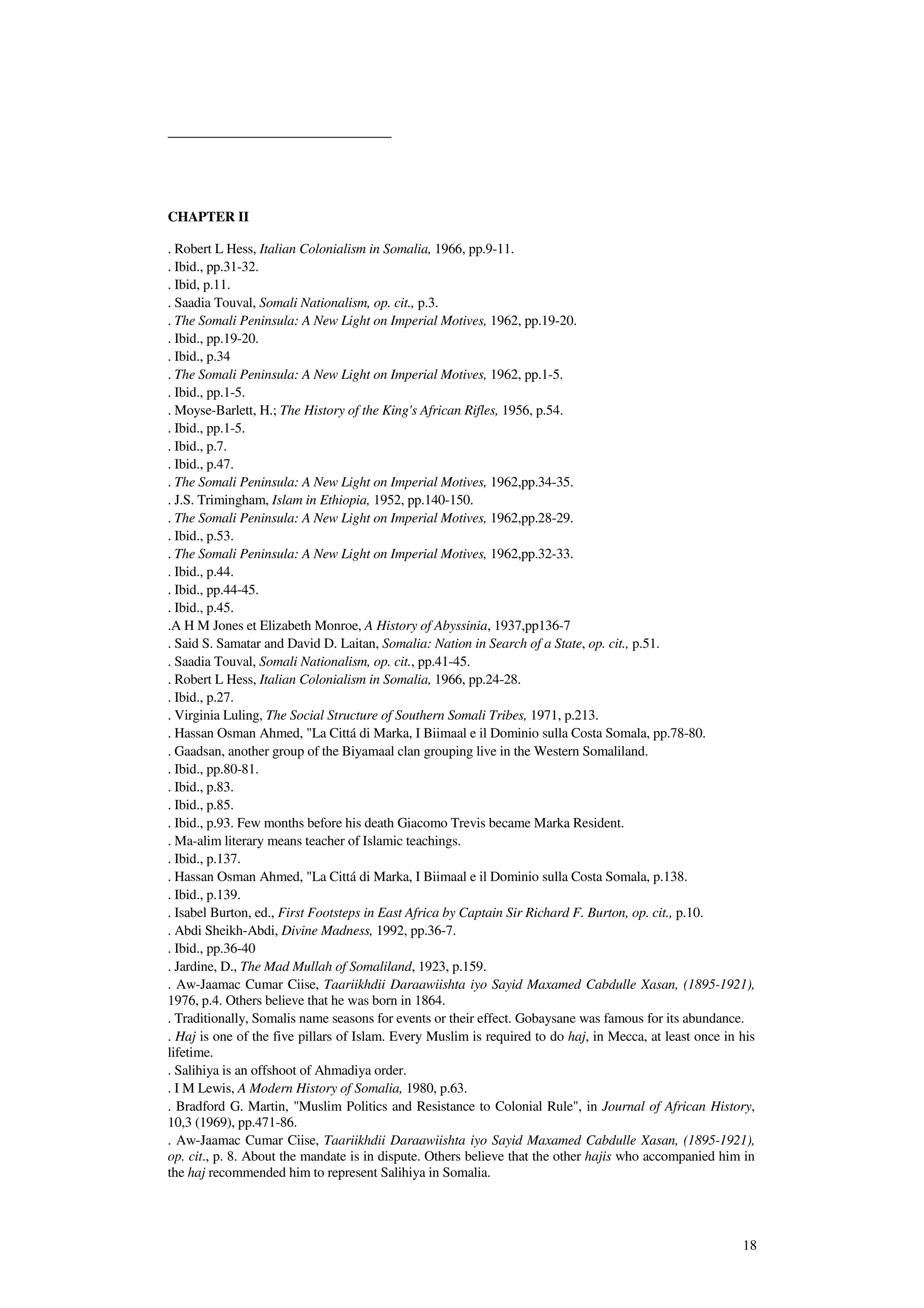 18
CHAPTER II
. Robert L Hess, Italian Colonialism in Somalia, 1966, pp.9-11.
. Ibid., pp.31-32.
. Ibid, p.11.
. Saadia Touval, Somali Nationalism, op. cit., p.3.
. The Somali Peninsula: A New Light on Imperial Motives, 1962, pp.19-20.
. Ibid., pp.19-20.
. Ibid., p.34
. The Somali Peninsula: A New Light on Imperial Motives, 1962, pp.1-5.
. Ibid., pp.1-5.
. Moyse-Barlett, H.; The History of the King's African Rifles, 1956, p.54.
. Ibid., pp.1-5.
. Ibid., p.7.
. Ibid., p.47.
. The Somali Peninsula: A New Light on Imperial Motives, 1962,pp.34-35.
. J.S. Trimingham, Islam in Ethiopia, 1952, pp.140-150.
. The Somali Peninsula: A New Light on Imperial Motives, 1962,pp.28-29.
. Ibid., p.53.
. The Somali Peninsula: A New Light on Imperial Motives, 1962,pp.32-33.
. Ibid., p.44.
. Ibid., pp.44-45.
. Ibid., p.45.
.A H M Jones et Elizabeth Monroe, A History of Abyssinia, 1937,pp136-7
. Said S. Samatar and David D. Laitan, Somalia: Nation in Search of a State, op. cit., p.51.
. Saadia Touval, Somali Nationalism, op. cit., pp.41-45.
. Robert L Hess, Italian Colonialism in Somalia, 1966, pp.24-28.
. Ibid., p.27.
. Virginia Luling, The Social Structure of Southern Somali Tribes, 1971, p.213.
. Hassan Osman Ahmed, "La Cittá di Marka, I Biimaal e il Dominio sulla Costa Somala, pp.78-80.
. Gaadsan, another group of the Biyamaal clan grouping live in the Western Somaliland.
. Ibid., pp.80-81.
. Ibid., p.83.
. Ibid., p.85.
. Ibid., p.93. Few months before his death Giacomo Trevis became Marka Resident.
. Ma-alim literary means teacher of Islamic teachings.
. Ibid., p.137.
. Hassan Osman Ahmed, "La Cittá di Marka, I Biimaal e il Dominio sulla Costa Somala, p.138.
. Ibid., p.139.
. Isabel Burton, ed., First Footsteps in East Africa by Captain Sir Richard F. Burton, op. cit., p.10.
. Abdi Sheikh-Abdi, Divine Madness, 1992, pp.36-7.
. Ibid., pp.36-40
. Jardine, D., The Mad Mullah of Somaliland, 1923, p.159.
. Aw-Jaamac Cumar Ciise, Taariikhdii Daraawiishta iyo Sayid Maxamed Cabdulle Xasan, (1895-1921),
1976, p.4. Others believe that he was born in 1864.
. Traditionally, Somalis name seasons for events or their effect. Gobaysane was famous for its abundance.
. Haj is one of the five pillars of Islam. Every Muslim is required to do haj, in Mecca, at least once in his
lifetime.
. Salihiya is an offshoot of Ahmadiya order.
. I M Lewis, A Modern History of Somalia, 1980, p.63.
. Bradford G. Martin, "Muslim Politics and Resistance to Colonial Rule", in Journal of African History,
10,3 (1969), pp.471-86.
. Aw-Jaamac Cumar Ciise, Taariikhdii Daraawiishta iyo Sayid Maxamed Cabdulle Xasan, (1895-1921),
op. cit., p. 8. About the mandate is in dispute. Others believe that the other hajis who accompanied him in
the haj recommended him to represent Salihiya in Somalia.
 
