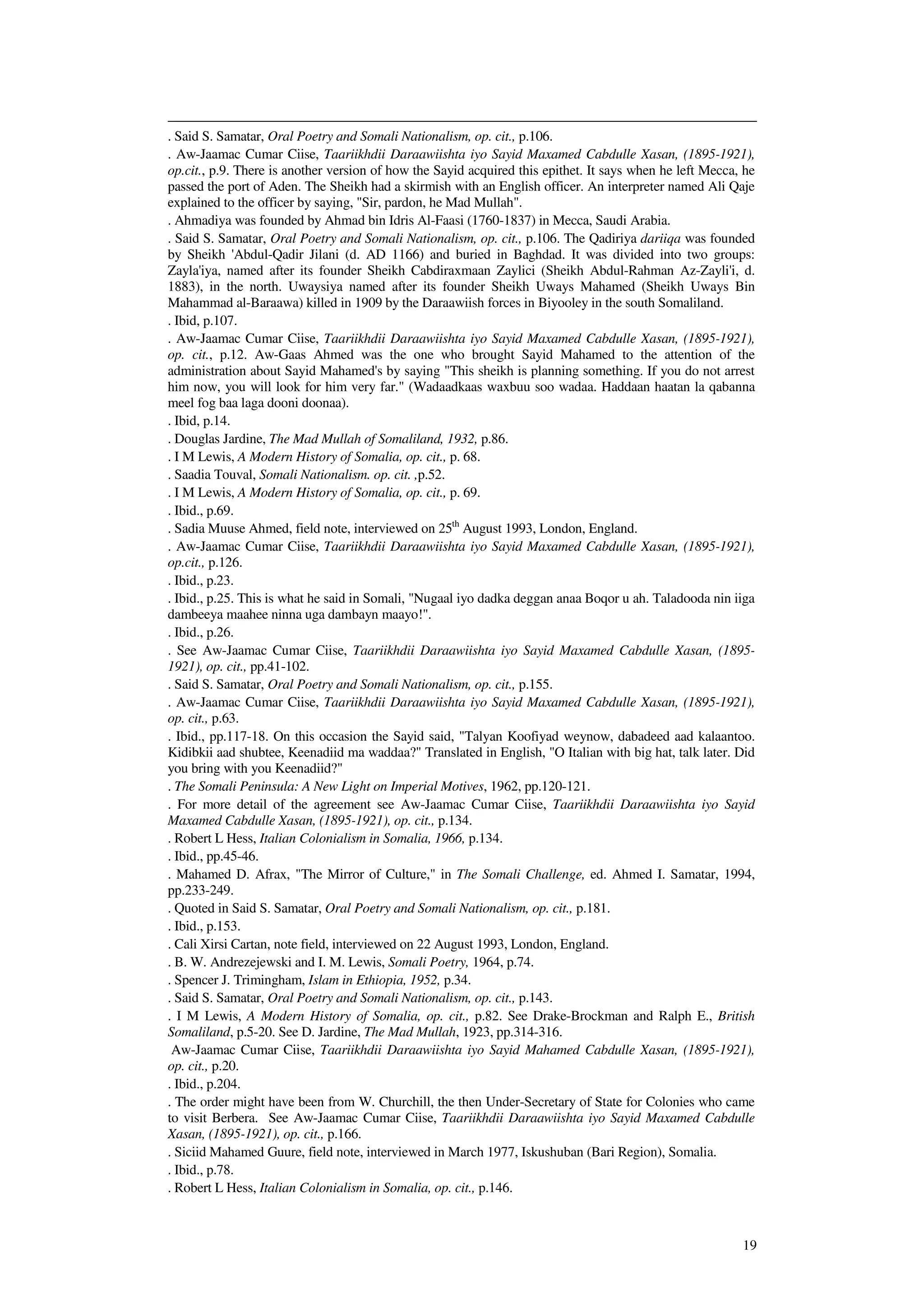 19
. Said S. Samatar, Oral Poetry and Somali Nationalism, op. cit., p.106.
. Aw-Jaamac Cumar Ciise, Taariikhdii Daraawiishta iyo Sayid Maxamed Cabdulle Xasan, (1895-1921),
op.cit., p.9. There is another version of how the Sayid acquired this epithet. It says when he left Mecca, he
passed the port of Aden. The Sheikh had a skirmish with an English officer. An interpreter named Ali Qaje
explained to the officer by saying, "Sir, pardon, he Mad Mullah".
. Ahmadiya was founded by Ahmad bin Idris Al-Faasi (1760-1837) in Mecca, Saudi Arabia.
. Said S. Samatar, Oral Poetry and Somali Nationalism, op. cit., p.106. The Qadiriya dariiqa was founded
by Sheikh 'Abdul-Qadir Jilani (d. AD 1166) and buried in Baghdad. It was divided into two groups:
Zayla'iya, named after its founder Sheikh Cabdiraxmaan Zaylici (Sheikh Abdul-Rahman Az-Zayli'i, d.
1883), in the north. Uwaysiya named after its founder Sheikh Uways Mahamed (Sheikh Uways Bin
Mahammad al-Baraawa) killed in 1909 by the Daraawiish forces in Biyooley in the south Somaliland.
. Ibid, p.107.
. Aw-Jaamac Cumar Ciise, Taariikhdii Daraawiishta iyo Sayid Maxamed Cabdulle Xasan, (1895-1921),
op. cit., p.12. Aw-Gaas Ahmed was the one who brought Sayid Mahamed to the attention of the
administration about Sayid Mahamed's by saying "This sheikh is planning something. If you do not arrest
him now, you will look for him very far." (Wadaadkaas waxbuu soo wadaa. Haddaan haatan la qabanna
meel fog baa laga dooni doonaa).
. Ibid, p.14.
. Douglas Jardine, The Mad Mullah of Somaliland, 1932, p.86.
. I M Lewis, A Modern History of Somalia, op. cit., p. 68.
. Saadia Touval, Somali Nationalism. op. cit. ,p.52.
. I M Lewis, A Modern History of Somalia, op. cit., p. 69.
. Ibid., p.69.
. Sadia Muuse Ahmed, field note, interviewed on 25th
August 1993, London, England.
. Aw-Jaamac Cumar Ciise, Taariikhdii Daraawiishta iyo Sayid Maxamed Cabdulle Xasan, (1895-1921),
op.cit., p.126.
. Ibid., p.23.
. Ibid., p.25. This is what he said in Somali, "Nugaal iyo dadka deggan anaa Boqor u ah. Taladooda nin iiga
dambeeya maahee ninna uga dambayn maayo!".
. Ibid., p.26.
. See Aw-Jaamac Cumar Ciise, Taariikhdii Daraawiishta iyo Sayid Maxamed Cabdulle Xasan, (1895-
1921), op. cit., pp.41-102.
. Said S. Samatar, Oral Poetry and Somali Nationalism, op. cit., p.155.
. Aw-Jaamac Cumar Ciise, Taariikhdii Daraawiishta iyo Sayid Maxamed Cabdulle Xasan, (1895-1921),
op. cit., p.63.
. Ibid., pp.117-18. On this occasion the Sayid said, "Talyan Koofiyad weynow, dabadeed aad kalaantoo.
Kidibkii aad shubtee, Keenadiid ma waddaa?" Translated in English, "O Italian with big hat, talk later. Did
you bring with you Keenadiid?"
. The Somali Peninsula: A New Light on Imperial Motives, 1962, pp.120-121.
. For more detail of the agreement see Aw-Jaamac Cumar Ciise, Taariikhdii Daraawiishta iyo Sayid
Maxamed Cabdulle Xasan, (1895-1921), op. cit., p.134.
. Robert L Hess, Italian Colonialism in Somalia, 1966, p.134.
. Ibid., pp.45-46.
. Mahamed D. Afrax, "The Mirror of Culture," in The Somali Challenge, ed. Ahmed I. Samatar, 1994,
pp.233-249.
. Quoted in Said S. Samatar, Oral Poetry and Somali Nationalism, op. cit., p.181.
. Ibid., p.153.
. Cali Xirsi Cartan, note field, interviewed on 22 August 1993, London, England.
. B. W. Andrezejewski and I. M. Lewis, Somali Poetry, 1964, p.74.
. Spencer J. Trimingham, Islam in Ethiopia, 1952, p.34.
. Said S. Samatar, Oral Poetry and Somali Nationalism, op. cit., p.143.
. I M Lewis, A Modern History of Somalia, op. cit., p.82. See Drake-Brockman and Ralph E., British
Somaliland, p.5-20. See D. Jardine, The Mad Mullah, 1923, pp.314-316.
Aw-Jaamac Cumar Ciise, Taariikhdii Daraawiishta iyo Sayid Mahamed Cabdulle Xasan, (1895-1921),
op. cit., p.20.
. Ibid., p.204.
. The order might have been from W. Churchill, the then Under-Secretary of State for Colonies who came
to visit Berbera. See Aw-Jaamac Cumar Ciise, Taariikhdii Daraawiishta iyo Sayid Maxamed Cabdulle
Xasan, (1895-1921), op. cit., p.166.
. Siciid Mahamed Guure, field note, interviewed in March 1977, Iskushuban (Bari Region), Somalia.
. Ibid., p.78.
. Robert L Hess, Italian Colonialism in Somalia, op. cit., p.146.
 