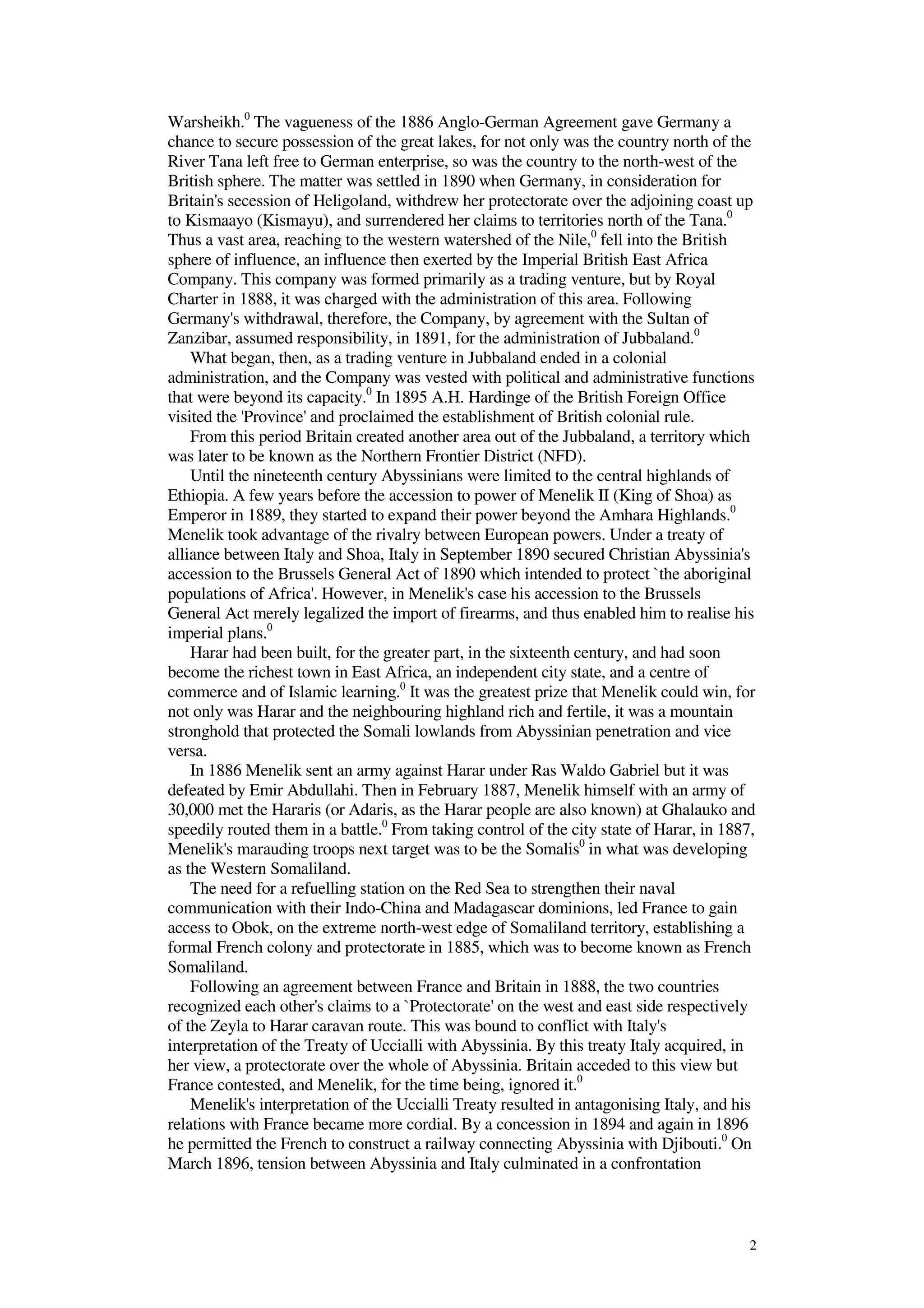 2
Warsheikh.0
The vagueness of the 1886 Anglo-German Agreement gave Germany a
chance to secure possession of the great lakes, for not only was the country north of the
River Tana left free to German enterprise, so was the country to the north-west of the
British sphere. The matter was settled in 1890 when Germany, in consideration for
Britain's secession of Heligoland, withdrew her protectorate over the adjoining coast up
to Kismaayo (Kismayu), and surrendered her claims to territories north of the Tana.0
Thus a vast area, reaching to the western watershed of the Nile,0
fell into the British
sphere of influence, an influence then exerted by the Imperial British East Africa
Company. This company was formed primarily as a trading venture, but by Royal
Charter in 1888, it was charged with the administration of this area. Following
Germany's withdrawal, therefore, the Company, by agreement with the Sultan of
Zanzibar, assumed responsibility, in 1891, for the administration of Jubbaland.0
What began, then, as a trading venture in Jubbaland ended in a colonial
administration, and the Company was vested with political and administrative functions
that were beyond its capacity.0
In 1895 A.H. Hardinge of the British Foreign Office
visited the 'Province' and proclaimed the establishment of British colonial rule.
From this period Britain created another area out of the Jubbaland, a territory which
was later to be known as the Northern Frontier District (NFD).
Until the nineteenth century Abyssinians were limited to the central highlands of
Ethiopia. A few years before the accession to power of Menelik II (King of Shoa) as
Emperor in 1889, they started to expand their power beyond the Amhara Highlands.0
Menelik took advantage of the rivalry between European powers. Under a treaty of
alliance between Italy and Shoa, Italy in September 1890 secured Christian Abyssinia's
accession to the Brussels General Act of 1890 which intended to protect `the aboriginal
populations of Africa'. However, in Menelik's case his accession to the Brussels
General Act merely legalized the import of firearms, and thus enabled him to realise his
imperial plans.0
Harar had been built, for the greater part, in the sixteenth century, and had soon
become the richest town in East Africa, an independent city state, and a centre of
commerce and of Islamic learning.0
It was the greatest prize that Menelik could win, for
not only was Harar and the neighbouring highland rich and fertile, it was a mountain
stronghold that protected the Somali lowlands from Abyssinian penetration and vice
versa.
In 1886 Menelik sent an army against Harar under Ras Waldo Gabriel but it was
defeated by Emir Abdullahi. Then in February 1887, Menelik himself with an army of
30,000 met the Hararis (or Adaris, as the Harar people are also known) at Ghalauko and
speedily routed them in a battle.0
From taking control of the city state of Harar, in 1887,
Menelik's marauding troops next target was to be the Somalis0
in what was developing
as the Western Somaliland.
The need for a refuelling station on the Red Sea to strengthen their naval
communication with their Indo-China and Madagascar dominions, led France to gain
access to Obok, on the extreme north-west edge of Somaliland territory, establishing a
formal French colony and protectorate in 1885, which was to become known as French
Somaliland.
Following an agreement between France and Britain in 1888, the two countries
recognized each other's claims to a `Protectorate' on the west and east side respectively
of the Zeyla to Harar caravan route. This was bound to conflict with Italy's
interpretation of the Treaty of Uccialli with Abyssinia. By this treaty Italy acquired, in
her view, a protectorate over the whole of Abyssinia. Britain acceded to this view but
France contested, and Menelik, for the time being, ignored it.0
Menelik's interpretation of the Uccialli Treaty resulted in antagonising Italy, and his
relations with France became more cordial. By a concession in 1894 and again in 1896
he permitted the French to construct a railway connecting Abyssinia with Djibouti.0
On
March 1896, tension between Abyssinia and Italy culminated in a confrontation
 