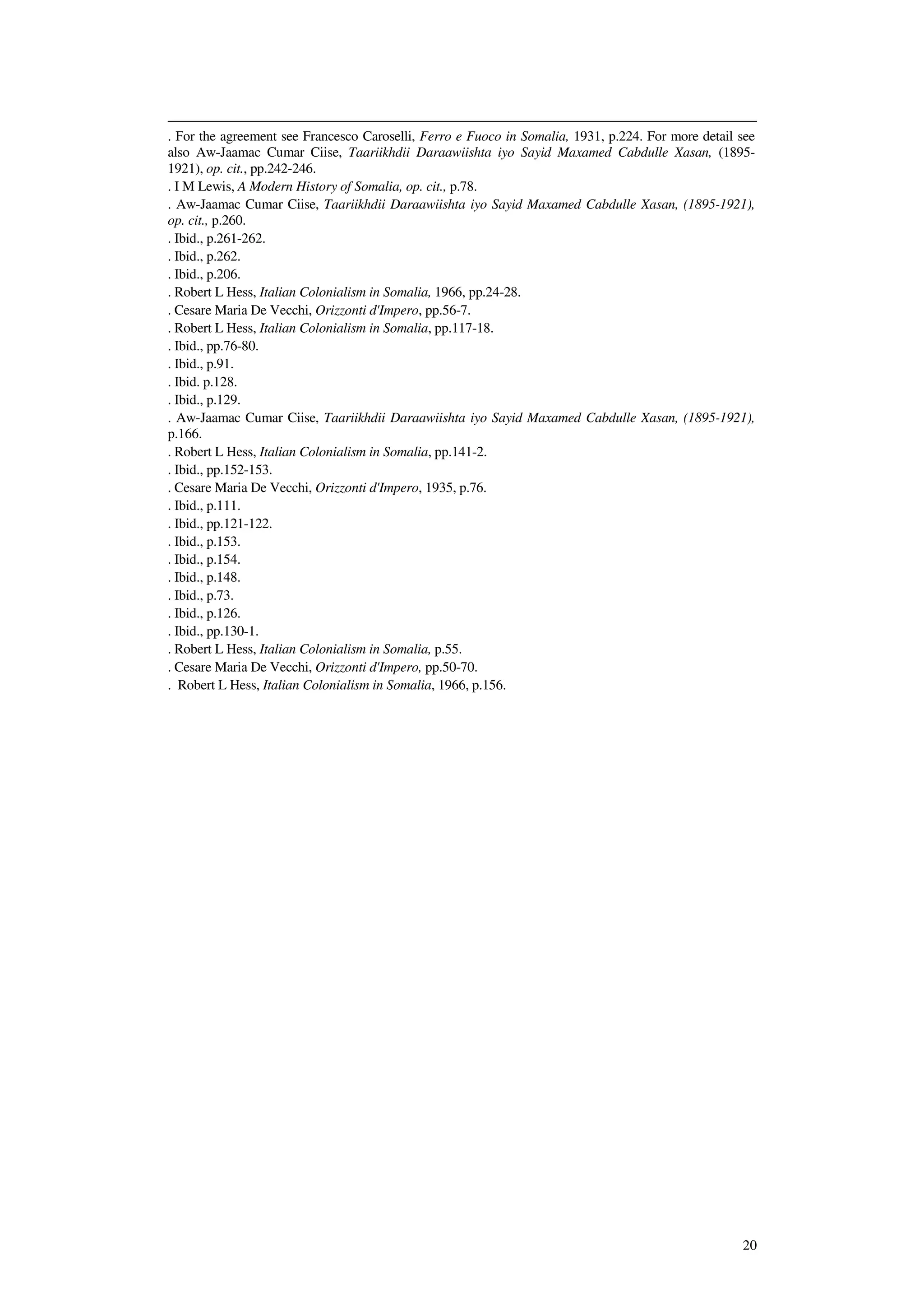 20
. For the agreement see Francesco Caroselli, Ferro e Fuoco in Somalia, 1931, p.224. For more detail see
also Aw-Jaamac Cumar Ciise, Taariikhdii Daraawiishta iyo Sayid Maxamed Cabdulle Xasan, (1895-
1921), op. cit., pp.242-246.
. I M Lewis, A Modern History of Somalia, op. cit., p.78.
. Aw-Jaamac Cumar Ciise, Taariikhdii Daraawiishta iyo Sayid Maxamed Cabdulle Xasan, (1895-1921),
op. cit., p.260.
. Ibid., p.261-262.
. Ibid., p.262.
. Ibid., p.206.
. Robert L Hess, Italian Colonialism in Somalia, 1966, pp.24-28.
. Cesare Maria De Vecchi, Orizzonti d'Impero, pp.56-7.
. Robert L Hess, Italian Colonialism in Somalia, pp.117-18.
. Ibid., pp.76-80.
. Ibid., p.91.
. Ibid. p.128.
. Ibid., p.129.
. Aw-Jaamac Cumar Ciise, Taariikhdii Daraawiishta iyo Sayid Maxamed Cabdulle Xasan, (1895-1921),
p.166.
. Robert L Hess, Italian Colonialism in Somalia, pp.141-2.
. Ibid., pp.152-153.
. Cesare Maria De Vecchi, Orizzonti d'Impero, 1935, p.76.
. Ibid., p.111.
. Ibid., pp.121-122.
. Ibid., p.153.
. Ibid., p.154.
. Ibid., p.148.
. Ibid., p.73.
. Ibid., p.126.
. Ibid., pp.130-1.
. Robert L Hess, Italian Colonialism in Somalia, p.55.
. Cesare Maria De Vecchi, Orizzonti d'Impero, pp.50-70.
. Robert L Hess, Italian Colonialism in Somalia, 1966, p.156.
 