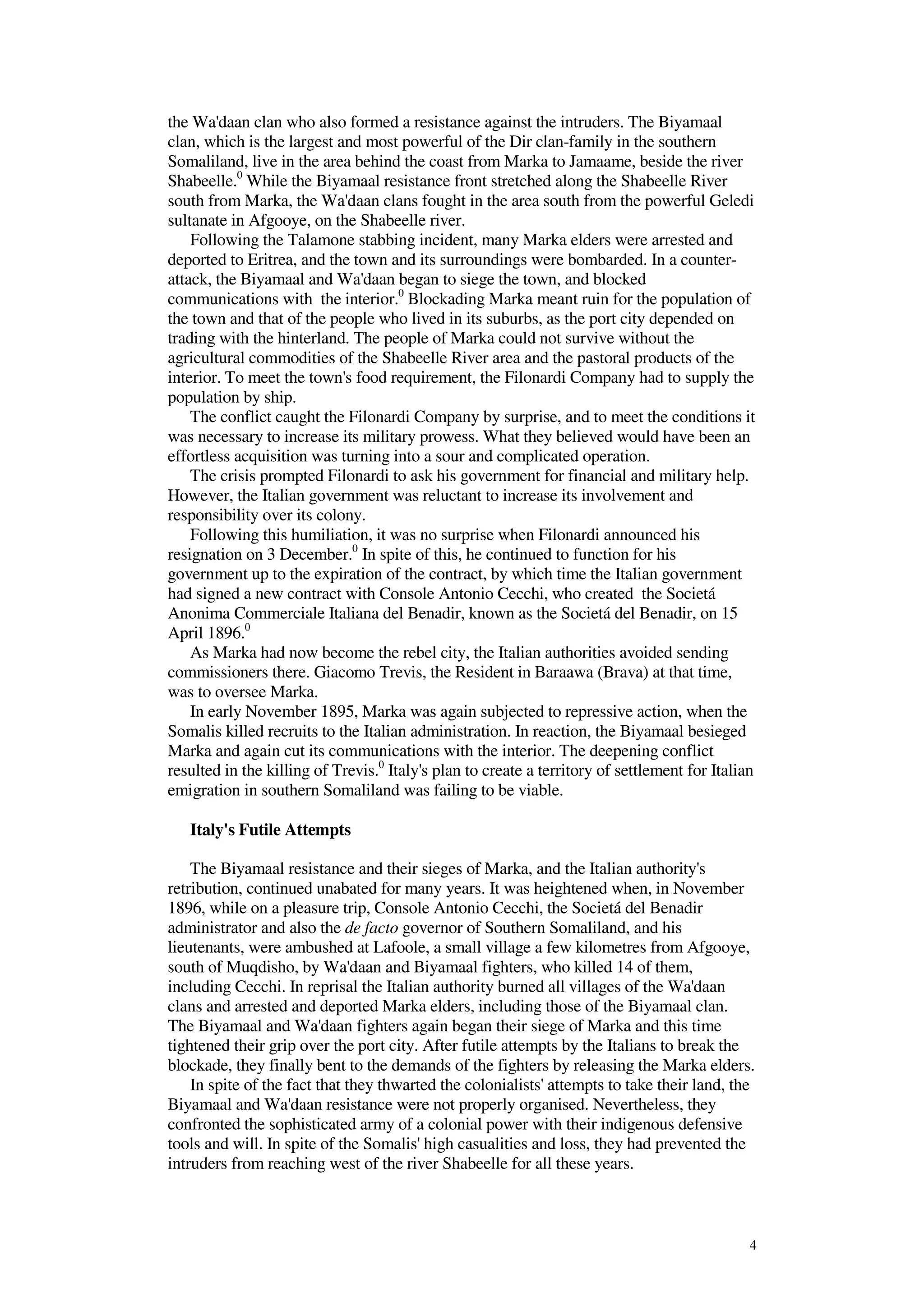 4
the Wa'daan clan who also formed a resistance against the intruders. The Biyamaal
clan, which is the largest and most powerful of the Dir clan-family in the southern
Somaliland, live in the area behind the coast from Marka to Jamaame, beside the river
Shabeelle.0
While the Biyamaal resistance front stretched along the Shabeelle River
south from Marka, the Wa'daan clans fought in the area south from the powerful Geledi
sultanate in Afgooye, on the Shabeelle river.
Following the Talamone stabbing incident, many Marka elders were arrested and
deported to Eritrea, and the town and its surroundings were bombarded. In a counter-
attack, the Biyamaal and Wa'daan began to siege the town, and blocked
communications with the interior.0
Blockading Marka meant ruin for the population of
the town and that of the people who lived in its suburbs, as the port city depended on
trading with the hinterland. The people of Marka could not survive without the
agricultural commodities of the Shabeelle River area and the pastoral products of the
interior. To meet the town's food requirement, the Filonardi Company had to supply the
population by ship.
The conflict caught the Filonardi Company by surprise, and to meet the conditions it
was necessary to increase its military prowess. What they believed would have been an
effortless acquisition was turning into a sour and complicated operation.
The crisis prompted Filonardi to ask his government for financial and military help.
However, the Italian government was reluctant to increase its involvement and
responsibility over its colony.
Following this humiliation, it was no surprise when Filonardi announced his
resignation on 3 December.0
In spite of this, he continued to function for his
government up to the expiration of the contract, by which time the Italian government
had signed a new contract with Console Antonio Cecchi, who created the Societá
Anonima Commerciale Italiana del Benadir, known as the Societá del Benadir, on 15
April 1896.0
As Marka had now become the rebel city, the Italian authorities avoided sending
commissioners there. Giacomo Trevis, the Resident in Baraawa (Brava) at that time,
was to oversee Marka.
In early November 1895, Marka was again subjected to repressive action, when the
Somalis killed recruits to the Italian administration. In reaction, the Biyamaal besieged
Marka and again cut its communications with the interior. The deepening conflict
resulted in the killing of Trevis.0
Italy's plan to create a territory of settlement for Italian
emigration in southern Somaliland was failing to be viable.
Italy's Futile Attempts
The Biyamaal resistance and their sieges of Marka, and the Italian authority's
retribution, continued unabated for many years. It was heightened when, in November
1896, while on a pleasure trip, Console Antonio Cecchi, the Societá del Benadir
administrator and also the de facto governor of Southern Somaliland, and his
lieutenants, were ambushed at Lafoole, a small village a few kilometres from Afgooye,
south of Muqdisho, by Wa'daan and Biyamaal fighters, who killed 14 of them,
including Cecchi. In reprisal the Italian authority burned all villages of the Wa'daan
clans and arrested and deported Marka elders, including those of the Biyamaal clan.
The Biyamaal and Wa'daan fighters again began their siege of Marka and this time
tightened their grip over the port city. After futile attempts by the Italians to break the
blockade, they finally bent to the demands of the fighters by releasing the Marka elders.
In spite of the fact that they thwarted the colonialists' attempts to take their land, the
Biyamaal and Wa'daan resistance were not properly organised. Nevertheless, they
confronted the sophisticated army of a colonial power with their indigenous defensive
tools and will. In spite of the Somalis' high casualities and loss, they had prevented the
intruders from reaching west of the river Shabeelle for all these years.
 
