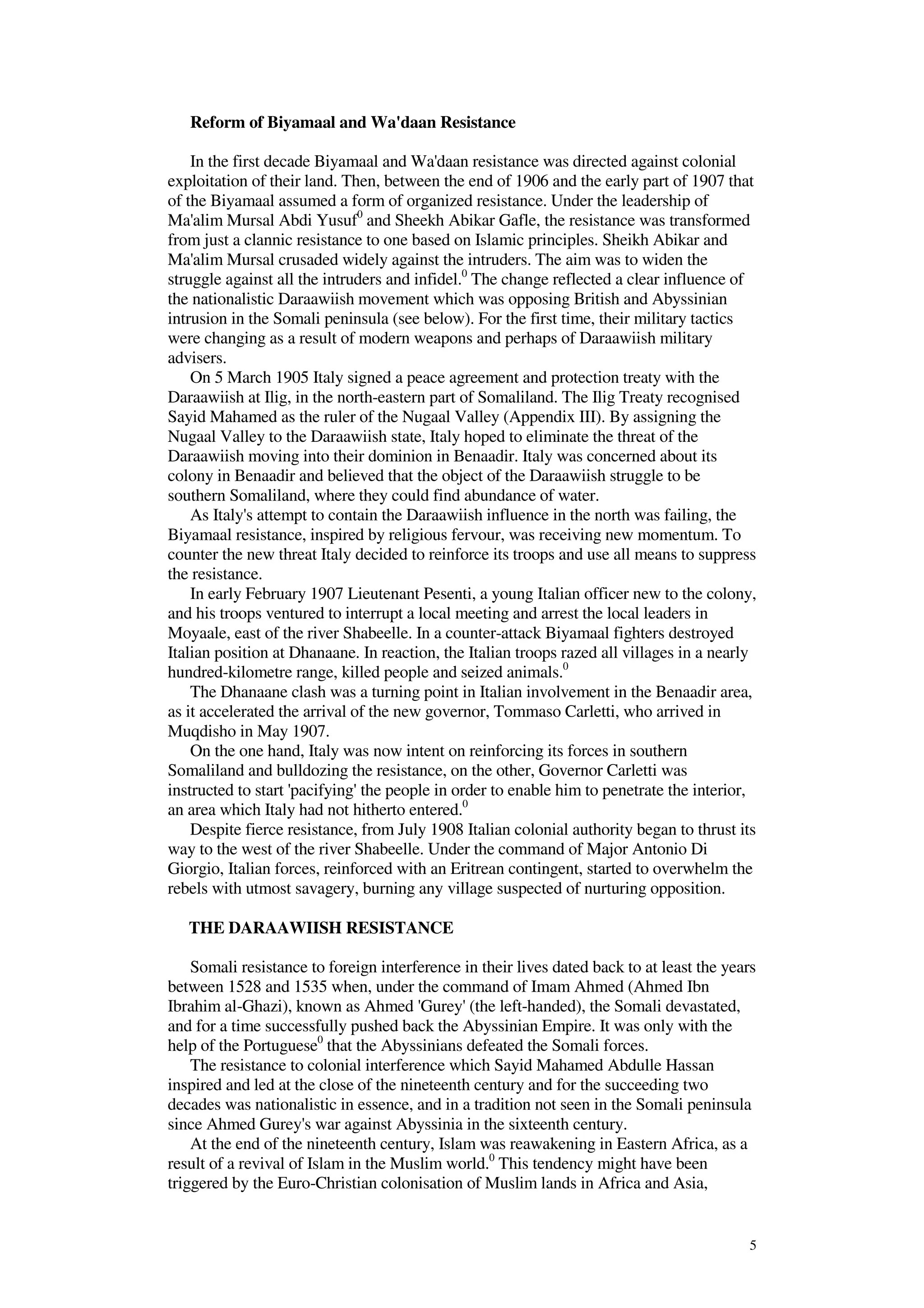 5
Reform of Biyamaal and Wa'daan Resistance
In the first decade Biyamaal and Wa'daan resistance was directed against colonial
exploitation of their land. Then, between the end of 1906 and the early part of 1907 that
of the Biyamaal assumed a form of organized resistance. Under the leadership of
Ma'alim Mursal Abdi Yusuf0
and Sheekh Abikar Gafle, the resistance was transformed
from just a clannic resistance to one based on Islamic principles. Sheikh Abikar and
Ma'alim Mursal crusaded widely against the intruders. The aim was to widen the
struggle against all the intruders and infidel.0
The change reflected a clear influence of
the nationalistic Daraawiish movement which was opposing British and Abyssinian
intrusion in the Somali peninsula (see below). For the first time, their military tactics
were changing as a result of modern weapons and perhaps of Daraawiish military
advisers.
On 5 March 1905 Italy signed a peace agreement and protection treaty with the
Daraawiish at Ilig, in the north-eastern part of Somaliland. The Ilig Treaty recognised
Sayid Mahamed as the ruler of the Nugaal Valley (Appendix III). By assigning the
Nugaal Valley to the Daraawiish state, Italy hoped to eliminate the threat of the
Daraawiish moving into their dominion in Benaadir. Italy was concerned about its
colony in Benaadir and believed that the object of the Daraawiish struggle to be
southern Somaliland, where they could find abundance of water.
As Italy's attempt to contain the Daraawiish influence in the north was failing, the
Biyamaal resistance, inspired by religious fervour, was receiving new momentum. To
counter the new threat Italy decided to reinforce its troops and use all means to suppress
the resistance.
In early February 1907 Lieutenant Pesenti, a young Italian officer new to the colony,
and his troops ventured to interrupt a local meeting and arrest the local leaders in
Moyaale, east of the river Shabeelle. In a counter-attack Biyamaal fighters destroyed
Italian position at Dhanaane. In reaction, the Italian troops razed all villages in a nearly
hundred-kilometre range, killed people and seized animals.0
The Dhanaane clash was a turning point in Italian involvement in the Benaadir area,
as it accelerated the arrival of the new governor, Tommaso Carletti, who arrived in
Muqdisho in May 1907.
On the one hand, Italy was now intent on reinforcing its forces in southern
Somaliland and bulldozing the resistance, on the other, Governor Carletti was
instructed to start 'pacifying' the people in order to enable him to penetrate the interior,
an area which Italy had not hitherto entered.0
Despite fierce resistance, from July 1908 Italian colonial authority began to thrust its
way to the west of the river Shabeelle. Under the command of Major Antonio Di
Giorgio, Italian forces, reinforced with an Eritrean contingent, started to overwhelm the
rebels with utmost savagery, burning any village suspected of nurturing opposition.
THE DARAAWIISH RESISTANCE
Somali resistance to foreign interference in their lives dated back to at least the years
between 1528 and 1535 when, under the command of Imam Ahmed (Ahmed Ibn
Ibrahim al-Ghazi), known as Ahmed 'Gurey' (the left-handed), the Somali devastated,
and for a time successfully pushed back the Abyssinian Empire. It was only with the
help of the Portuguese0
that the Abyssinians defeated the Somali forces.
The resistance to colonial interference which Sayid Mahamed Abdulle Hassan
inspired and led at the close of the nineteenth century and for the succeeding two
decades was nationalistic in essence, and in a tradition not seen in the Somali peninsula
since Ahmed Gurey's war against Abyssinia in the sixteenth century.
At the end of the nineteenth century, Islam was reawakening in Eastern Africa, as a
result of a revival of Islam in the Muslim world.0
This tendency might have been
triggered by the Euro-Christian colonisation of Muslim lands in Africa and Asia,
 