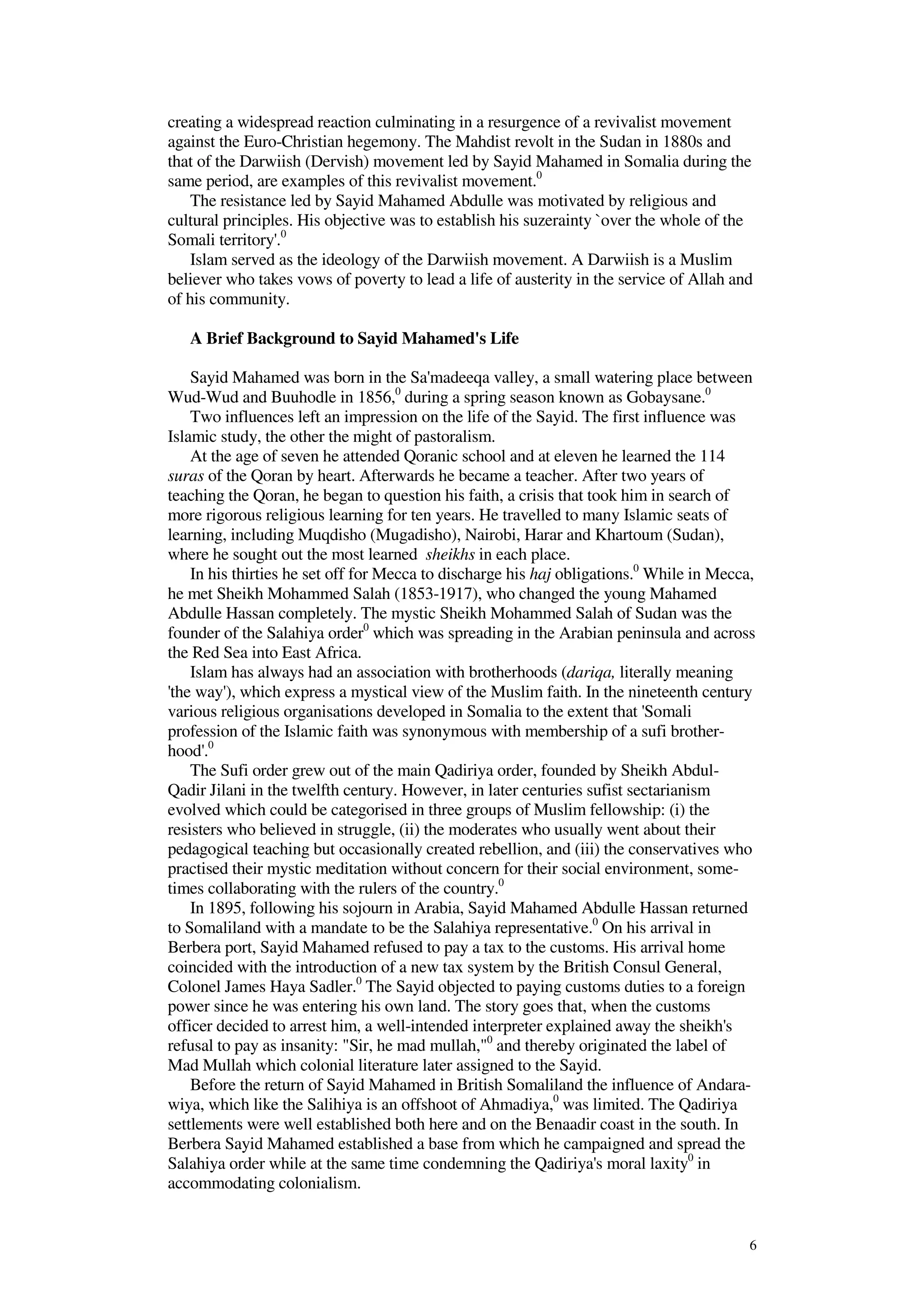 6
creating a widespread reaction culminating in a resurgence of a revivalist movement
against the Euro-Christian hegemony. The Mahdist revolt in the Sudan in 1880s and
that of the Darwiish (Dervish) movement led by Sayid Mahamed in Somalia during the
same period, are examples of this revivalist movement.0
The resistance led by Sayid Mahamed Abdulle was motivated by religious and
cultural principles. His objective was to establish his suzerainty `over the whole of the
Somali territory'.0
Islam served as the ideology of the Darwiish movement. A Darwiish is a Muslim
believer who takes vows of poverty to lead a life of austerity in the service of Allah and
of his community.
A Brief Background to Sayid Mahamed's Life
Sayid Mahamed was born in the Sa'madeeqa valley, a small watering place between
Wud-Wud and Buuhodle in 1856,0
during a spring season known as Gobaysane.0
Two influences left an impression on the life of the Sayid. The first influence was
Islamic study, the other the might of pastoralism.
At the age of seven he attended Qoranic school and at eleven he learned the 114
suras of the Qoran by heart. Afterwards he became a teacher. After two years of
teaching the Qoran, he began to question his faith, a crisis that took him in search of
more rigorous religious learning for ten years. He travelled to many Islamic seats of
learning, including Muqdisho (Mugadisho), Nairobi, Harar and Khartoum (Sudan),
where he sought out the most learned sheikhs in each place.
In his thirties he set off for Mecca to discharge his haj obligations.0
While in Mecca,
he met Sheikh Mohammed Salah (1853-1917), who changed the young Mahamed
Abdulle Hassan completely. The mystic Sheikh Mohammed Salah of Sudan was the
founder of the Salahiya order0
which was spreading in the Arabian peninsula and across
the Red Sea into East Africa.
Islam has always had an association with brotherhoods (dariqa, literally meaning
'the way'), which express a mystical view of the Muslim faith. In the nineteenth century
various religious organisations developed in Somalia to the extent that 'Somali
profession of the Islamic faith was synonymous with membership of a sufi brother-
hood'.0
The Sufi order grew out of the main Qadiriya order, founded by Sheikh Abdul-
Qadir Jilani in the twelfth century. However, in later centuries sufist sectarianism
evolved which could be categorised in three groups of Muslim fellowship: (i) the
resisters who believed in struggle, (ii) the moderates who usually went about their
pedagogical teaching but occasionally created rebellion, and (iii) the conservatives who
practised their mystic meditation without concern for their social environment, some-
times collaborating with the rulers of the country.0
In 1895, following his sojourn in Arabia, Sayid Mahamed Abdulle Hassan returned
to Somaliland with a mandate to be the Salahiya representative.0
On his arrival in
Berbera port, Sayid Mahamed refused to pay a tax to the customs. His arrival home
coincided with the introduction of a new tax system by the British Consul General,
Colonel James Haya Sadler.0
The Sayid objected to paying customs duties to a foreign
power since he was entering his own land. The story goes that, when the customs
officer decided to arrest him, a well-intended interpreter explained away the sheikh's
refusal to pay as insanity: "Sir, he mad mullah,"0
and thereby originated the label of
Mad Mullah which colonial literature later assigned to the Sayid.
Before the return of Sayid Mahamed in British Somaliland the influence of Andara-
wiya, which like the Salihiya is an offshoot of Ahmadiya,0
was limited. The Qadiriya
settlements were well established both here and on the Benaadir coast in the south. In
Berbera Sayid Mahamed established a base from which he campaigned and spread the
Salahiya order while at the same time condemning the Qadiriya's moral laxity0
in
accommodating colonialism.
 