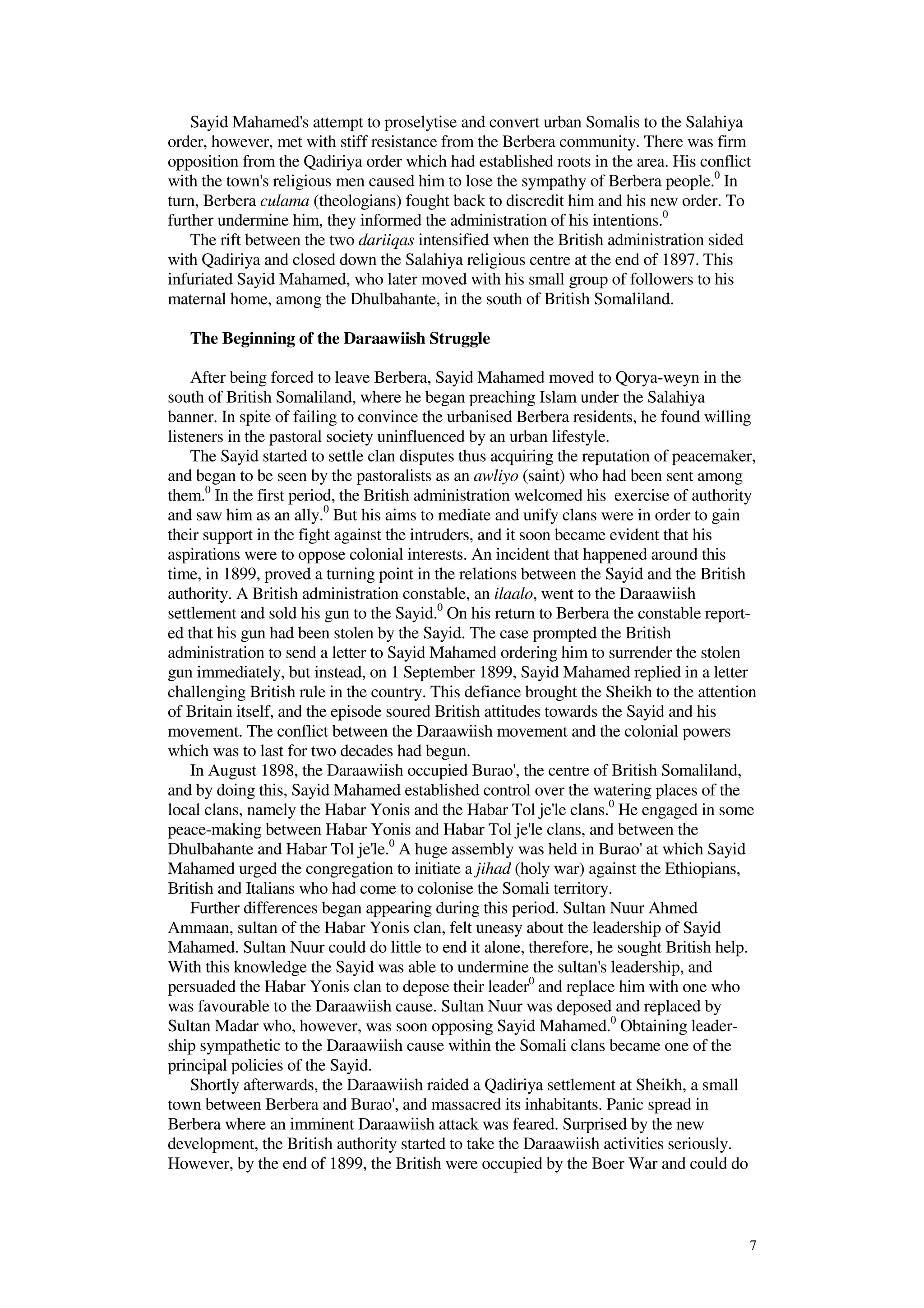 7
Sayid Mahamed's attempt to proselytise and convert urban Somalis to the Salahiya
order, however, met with stiff resistance from the Berbera community. There was firm
opposition from the Qadiriya order which had established roots in the area. His conflict
with the town's religious men caused him to lose the sympathy of Berbera people.0
In
turn, Berbera culama (theologians) fought back to discredit him and his new order. To
further undermine him, they informed the administration of his intentions.0
The rift between the two dariiqas intensified when the British administration sided
with Qadiriya and closed down the Salahiya religious centre at the end of 1897. This
infuriated Sayid Mahamed, who later moved with his small group of followers to his
maternal home, among the Dhulbahante, in the south of British Somaliland.
The Beginning of the Daraawiish Struggle
After being forced to leave Berbera, Sayid Mahamed moved to Qorya-weyn in the
south of British Somaliland, where he began preaching Islam under the Salahiya
banner. In spite of failing to convince the urbanised Berbera residents, he found willing
listeners in the pastoral society uninfluenced by an urban lifestyle.
The Sayid started to settle clan disputes thus acquiring the reputation of peacemaker,
and began to be seen by the pastoralists as an awliyo (saint) who had been sent among
them.0
In the first period, the British administration welcomed his exercise of authority
and saw him as an ally.0
But his aims to mediate and unify clans were in order to gain
their support in the fight against the intruders, and it soon became evident that his
aspirations were to oppose colonial interests. An incident that happened around this
time, in 1899, proved a turning point in the relations between the Sayid and the British
authority. A British administration constable, an ilaalo, went to the Daraawiish
settlement and sold his gun to the Sayid.0
On his return to Berbera the constable report-
ed that his gun had been stolen by the Sayid. The case prompted the British
administration to send a letter to Sayid Mahamed ordering him to surrender the stolen
gun immediately, but instead, on 1 September 1899, Sayid Mahamed replied in a letter
challenging British rule in the country. This defiance brought the Sheikh to the attention
of Britain itself, and the episode soured British attitudes towards the Sayid and his
movement. The conflict between the Daraawiish movement and the colonial powers
which was to last for two decades had begun.
In August 1898, the Daraawiish occupied Burao', the centre of British Somaliland,
and by doing this, Sayid Mahamed established control over the watering places of the
local clans, namely the Habar Yonis and the Habar Tol je'le clans.0
He engaged in some
peace-making between Habar Yonis and Habar Tol je'le clans, and between the
Dhulbahante and Habar Tol je'le.0
A huge assembly was held in Burao' at which Sayid
Mahamed urged the congregation to initiate a jihad (holy war) against the Ethiopians,
British and Italians who had come to colonise the Somali territory.
Further differences began appearing during this period. Sultan Nuur Ahmed
Ammaan, sultan of the Habar Yonis clan, felt uneasy about the leadership of Sayid
Mahamed. Sultan Nuur could do little to end it alone, therefore, he sought British help.
With this knowledge the Sayid was able to undermine the sultan's leadership, and
persuaded the Habar Yonis clan to depose their leader0
and replace him with one who
was favourable to the Daraawiish cause. Sultan Nuur was deposed and replaced by
Sultan Madar who, however, was soon opposing Sayid Mahamed.0
Obtaining leader-
ship sympathetic to the Daraawiish cause within the Somali clans became one of the
principal policies of the Sayid.
Shortly afterwards, the Daraawiish raided a Qadiriya settlement at Sheikh, a small
town between Berbera and Burao', and massacred its inhabitants. Panic spread in
Berbera where an imminent Daraawiish attack was feared. Surprised by the new
development, the British authority started to take the Daraawiish activities seriously.
However, by the end of 1899, the British were occupied by the Boer War and could do
 