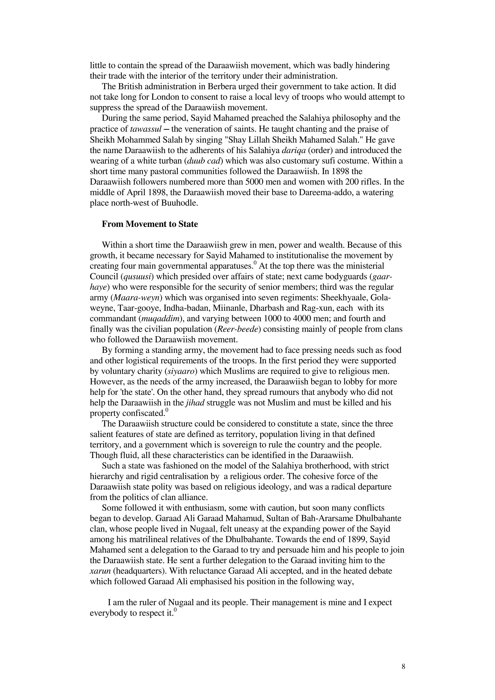 8
little to contain the spread of the Daraawiish movement, which was badly hindering
their trade with the interior of the territory under their administration.
The British administration in Berbera urged their government to take action. It did
not take long for London to consent to raise a local levy of troops who would attempt to
suppress the spread of the Daraawiish movement.
During the same period, Sayid Mahamed preached the Salahiya philosophy and the
practice of tawassul ─ the veneration of saints. He taught chanting and the praise of
Sheikh Mohammed Salah by singing "Shay Lillah Sheikh Mahamed Salah." He gave
the name Daraawiish to the adherents of his Salahiya dariqa (order) and introduced the
wearing of a white turban (duub cad) which was also customary sufi costume. Within a
short time many pastoral communities followed the Daraawiish. In 1898 the
Daraawiish followers numbered more than 5000 men and women with 200 rifles. In the
middle of April 1898, the Daraawiish moved their base to Dareema-addo, a watering
place north-west of Buuhodle.
From Movement to State
Within a short time the Daraawiish grew in men, power and wealth. Because of this
growth, it became necessary for Sayid Mahamed to institutionalise the movement by
creating four main governmental apparatuses.0
At the top there was the ministerial
Council (qusuusi) which presided over affairs of state; next came bodyguards (gaar-
haye) who were responsible for the security of senior members; third was the regular
army (Maara-weyn) which was organised into seven regiments: Sheekhyaale, Gola-
weyne, Taar-gooye, Indha-badan, Miinanle, Dharbash and Rag-xun, each with its
commandant (muqaddim), and varying between 1000 to 4000 men; and fourth and
finally was the civilian population (Reer-beede) consisting mainly of people from clans
who followed the Daraawiish movement.
By forming a standing army, the movement had to face pressing needs such as food
and other logistical requirements of the troops. In the first period they were supported
by voluntary charity (siyaaro) which Muslims are required to give to religious men.
However, as the needs of the army increased, the Daraawiish began to lobby for more
help for 'the state'. On the other hand, they spread rumours that anybody who did not
help the Daraawiish in the jihad struggle was not Muslim and must be killed and his
property confiscated.0
The Daraawiish structure could be considered to constitute a state, since the three
salient features of state are defined as territory, population living in that defined
territory, and a government which is sovereign to rule the country and the people.
Though fluid, all these characteristics can be identified in the Daraawiish.
Such a state was fashioned on the model of the Salahiya brotherhood, with strict
hierarchy and rigid centralisation by a religious order. The cohesive force of the
Daraawiish state polity was based on religious ideology, and was a radical departure
from the politics of clan alliance.
Some followed it with enthusiasm, some with caution, but soon many conflicts
began to develop. Garaad Ali Garaad Mahamud, Sultan of Bah-Ararsame Dhulbahante
clan, whose people lived in Nugaal, felt uneasy at the expanding power of the Sayid
among his matrilineal relatives of the Dhulbahante. Towards the end of 1899, Sayid
Mahamed sent a delegation to the Garaad to try and persuade him and his people to join
the Daraawiish state. He sent a further delegation to the Garaad inviting him to the
xarun (headquarters). With reluctance Garaad Ali accepted, and in the heated debate
which followed Garaad Ali emphasised his position in the following way,
I am the ruler of Nugaal and its people. Their management is mine and I expect
everybody to respect it.0
 