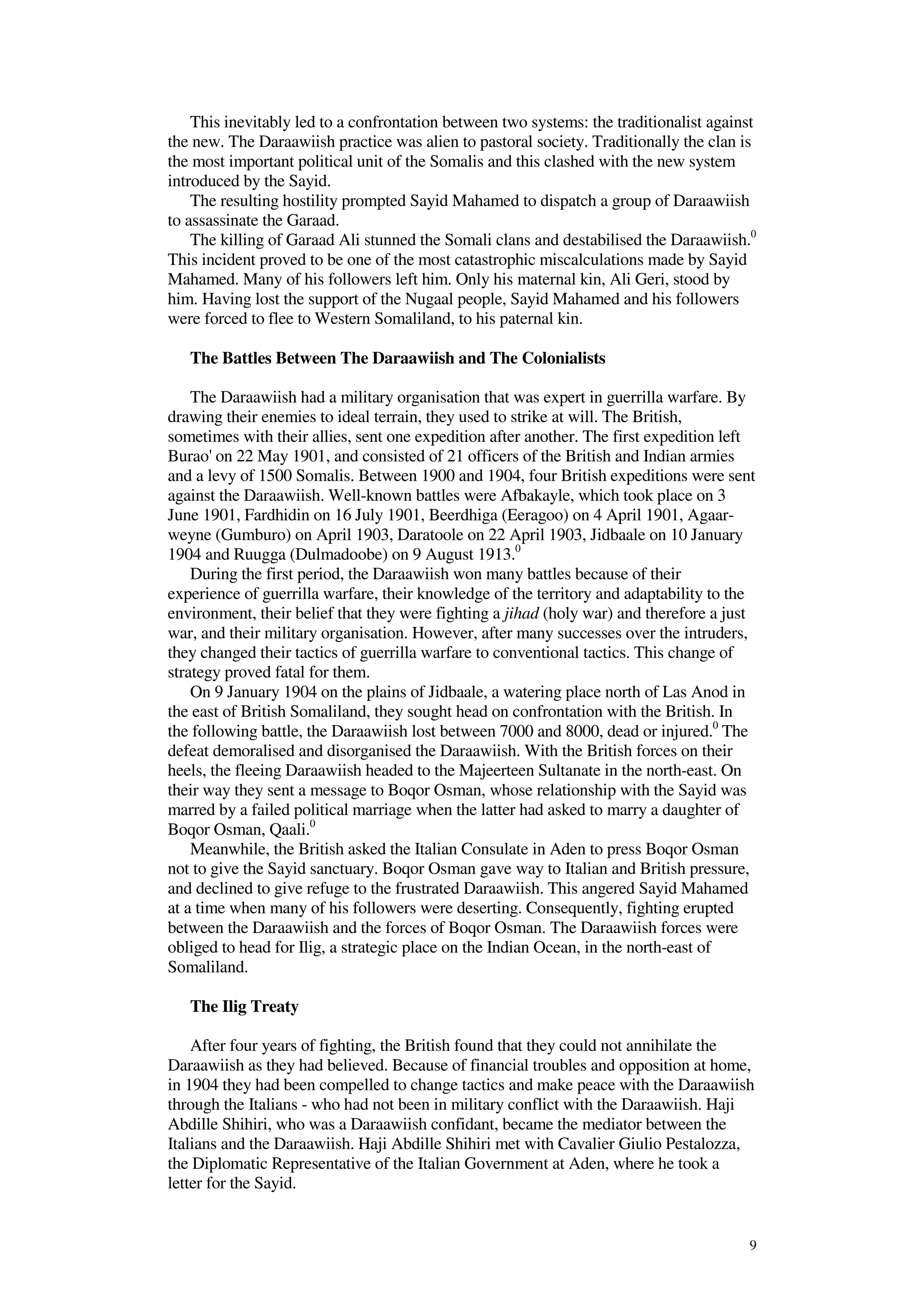 9
This inevitably led to a confrontation between two systems: the traditionalist against
the new. The Daraawiish practice was alien to pastoral society. Traditionally the clan is
the most important political unit of the Somalis and this clashed with the new system
introduced by the Sayid.
The resulting hostility prompted Sayid Mahamed to dispatch a group of Daraawiish
to assassinate the Garaad.
The killing of Garaad Ali stunned the Somali clans and destabilised the Daraawiish.0
This incident proved to be one of the most catastrophic miscalculations made by Sayid
Mahamed. Many of his followers left him. Only his maternal kin, Ali Geri, stood by
him. Having lost the support of the Nugaal people, Sayid Mahamed and his followers
were forced to flee to Western Somaliland, to his paternal kin.
The Battles Between The Daraawiish and The Colonialists
The Daraawiish had a military organisation that was expert in guerrilla warfare. By
drawing their enemies to ideal terrain, they used to strike at will. The British,
sometimes with their allies, sent one expedition after another. The first expedition left
Burao' on 22 May 1901, and consisted of 21 officers of the British and Indian armies
and a levy of 1500 Somalis. Between 1900 and 1904, four British expeditions were sent
against the Daraawiish. Well-known battles were Afbakayle, which took place on 3
June 1901, Fardhidin on 16 July 1901, Beerdhiga (Eeragoo) on 4 April 1901, Agaar-
weyne (Gumburo) on April 1903, Daratoole on 22 April 1903, Jidbaale on 10 January
1904 and Ruugga (Dulmadoobe) on 9 August 1913.0
During the first period, the Daraawiish won many battles because of their
experience of guerrilla warfare, their knowledge of the territory and adaptability to the
environment, their belief that they were fighting a jihad (holy war) and therefore a just
war, and their military organisation. However, after many successes over the intruders,
they changed their tactics of guerrilla warfare to conventional tactics. This change of
strategy proved fatal for them.
On 9 January 1904 on the plains of Jidbaale, a watering place north of Las Anod in
the east of British Somaliland, they sought head on confrontation with the British. In
the following battle, the Daraawiish lost between 7000 and 8000, dead or injured.0
The
defeat demoralised and disorganised the Daraawiish. With the British forces on their
heels, the fleeing Daraawiish headed to the Majeerteen Sultanate in the north-east. On
their way they sent a message to Boqor Osman, whose relationship with the Sayid was
marred by a failed political marriage when the latter had asked to marry a daughter of
Boqor Osman, Qaali.0
Meanwhile, the British asked the Italian Consulate in Aden to press Boqor Osman
not to give the Sayid sanctuary. Boqor Osman gave way to Italian and British pressure,
and declined to give refuge to the frustrated Daraawiish. This angered Sayid Mahamed
at a time when many of his followers were deserting. Consequently, fighting erupted
between the Daraawiish and the forces of Boqor Osman. The Daraawiish forces were
obliged to head for Ilig, a strategic place on the Indian Ocean, in the north-east of
Somaliland.
The Ilig Treaty
After four years of fighting, the British found that they could not annihilate the
Daraawiish as they had believed. Because of financial troubles and opposition at home,
in 1904 they had been compelled to change tactics and make peace with the Daraawiish
through the Italians - who had not been in military conflict with the Daraawiish. Haji
Abdille Shihiri, who was a Daraawiish confidant, became the mediator between the
Italians and the Daraawiish. Haji Abdille Shihiri met with Cavalier Giulio Pestalozza,
the Diplomatic Representative of the Italian Government at Aden, where he took a
letter for the Sayid.
 