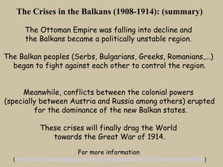 The Crises in the Balkans (1908-1914): (summary)

      The Ottoman Empire was falling into decline and
      the Balkans became a politically unstable region.

The Balkan peoples (Serbs, Bulgarians, Greeks, Romanians,...)
  began to fight against each other to control the region.


     Meanwhile, conflicts between the colonial powers
(specially between Austria and Russia among others) erupted
         for the dominance of the new Balkan states.

           These crises will finally drag the World
              towards the Great War of 1914.

                         For more information
  (http://www.sparknotes.com/history/european/1871-1914/section9.rhtml )
 