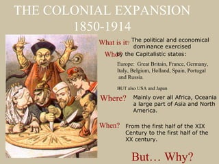THE COLONIAL EXPANSION
       1850-1914
          What is it? The political exercised
                       dominance
                                    and economical

            Who? the Capitalistic states:
              by
                Europe: Great Britain, France, Germany,
                Italy, Belgium, Holland, Spain, Portugal
                 and Russia.

                BUT also USA and Japan

          Where?       Mainly over all Africa, Oceania
                       a large part of Asia and North
                       America.

          When?    From the first half of the XIX
                   Century to the first half of the
                   XX century.


                      But… Why?
 