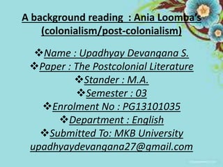 A background reading : Ania Loomba’s 
(colonialism/post-colonialism) 
Name : Upadhyay Devangana S. 
Paper : The Postcolonial Literature 
Stander : M.A. 
Semester : 03 
Enrolment No : PG13101035 
Department : English 
Submitted To: MKB University 
upadhyaydevangana27@gmail.com 
 