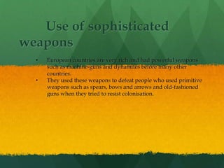 Use of sophisticated
weapons
• European countries are very rich and had powerful weapons
such as machine-guns and dynamites before many other
countries.
• They used these weapons to defeat people who used primitive
weapons such as spears, bows and arrows and old-fashioned
guns when they tried to resist colonisation.
 