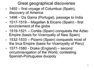 1
1
Great geographical discoveries
- 1492 – first voyage of Columbus (Spain),
discovery of America
- 1498 – Da Gama (Portugal), passage to India
- 1517-1519 – Magellan & Elcano (Spain) - first
encirclement of the globe
- 1519-1521 – Cortés (Spain) conquests the Aztec
Empire (basis for Viceroyalty of New Spain)
- 1532-1533 – Pizarro (Spain) conquests most of
the Inca Empire (basis for Viceroyalty of Peru)
- 1577-1580 - Drake (England) – second
circumnavigation of the World, contesting
Spanish-Portuguese duopoly
 