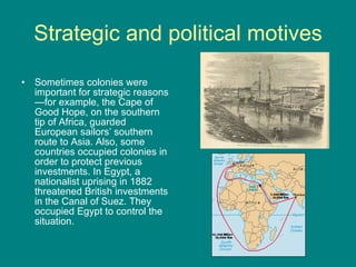 Strategic and political motives Sometimes colonies were important for strategic reasons—for example, the Cape of Good Hope, on the southern tip of Africa, guarded European sailors’ southern route to Asia. Also, some countries occupied colonies in order to protect previous investments. In Egypt, a nationalist uprising in 1882 threatened British investments in the Canal of Suez. They occupied Egypt to control the situation.  
