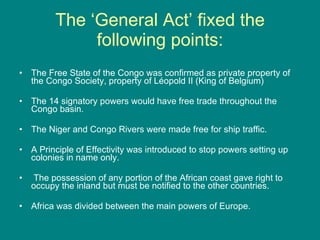 The ‘General Act’ fixed the following points: The Free State of the Congo was confirmed as private property of the Congo Society, property of Léopold II (King of Belgium) The 14 signatory powers would have free trade throughout the Congo basin. The Niger and Congo Rivers were made free for ship traffic.  A Principle of Effectivity was introduced to stop powers setting up colonies in name only. The possession of any portion of the African coast gave right to occupy the inland but must be notified to the other countries.  Africa was divided between the main powers of Europe.  