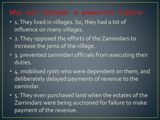 • 1.They lived in villages. So, they had a lot of
influence on many villages.
• 2.They opposed the efforts of the Zamindars to
increase the jama of the village.
• 3. prevented zamindari officials from executing their
duties.
• 4. mobilised ryots who were dependent on them, and
deliberately delayed payments of revenue to the
zamindar.
• 5.They even purchased land when the estates of the
Zamindars were being auctioned for failure to make
payment of the revenue.
 