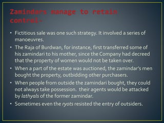 • Fictitious sale was one such strategy. It involved a series of
manoeuvres.
• The Raja of Burdwan, for instance, first transferred some of
his zamindari to his mother, since the Company had decreed
that the property of women would not be taken over.
• When a part of the estate was auctioned, the zamindar’s men
bought the property, outbidding other purchasers.
• When people from outside the zamindari bought, they could
not always take possession. their agents would be attacked
by lathyals of the former zamindar.
• Sometimes even the ryots resisted the entry of outsiders.
 