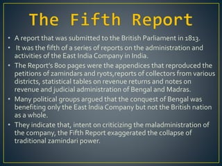 • A report that was submitted to the British Parliament in 1813.
• It was the fifth of a series of reports on the administration and
activities of the East India Company in India.
• The Report’s 800 pages were the appendices that reproduced the
petitions of zamindars and ryots,reports of collectors from various
districts, statistical tables on revenue returns and notes on
revenue and judicial administration of Bengal and Madras.
• Many political groups argued that the conquest of Bengal was
benefiting only the East India Company but not the British nation
as a whole.
• They indicate that, intent on criticizing the maladministration of
the company, the Fifth Report exaggerated the collapse of
traditional zamindari power.
 
