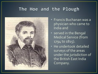 • Francis Buchanan was a
physician who came to
India and
• served in the Bengal
Medical Service (from
1794 to 1815).
• He undertook detailed
surveys of the areas
under the jurisdiction of
the British East India
Company.
 