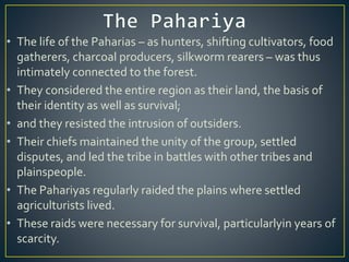 • The life of the Paharias – as hunters, shifting cultivators, food
gatherers, charcoal producers, silkworm rearers – was thus
intimately connected to the forest.
• They considered the entire region as their land, the basis of
their identity as well as survival;
• and they resisted the intrusion of outsiders.
• Their chiefs maintained the unity of the group, settled
disputes, and led the tribe in battles with other tribes and
plainspeople.
• The Pahariyas regularly raided the plains where settled
agriculturists lived.
• These raids were necessary for survival, particularlyin years of
scarcity.
 