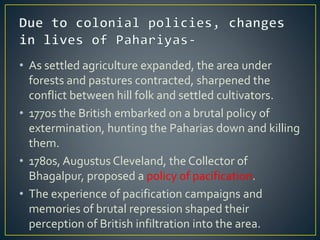 • As settled agriculture expanded, the area under
forests and pastures contracted, sharpened the
conflict between hill folk and settled cultivators.
• 1770s the British embarked on a brutal policy of
extermination, hunting the Paharias down and killing
them.
• 1780s, Augustus Cleveland, the Collector of
Bhagalpur, proposed a policy of pacification.
• The experience of pacification campaigns and
memories of brutal repression shaped their
perception of British infiltration into the area.
 