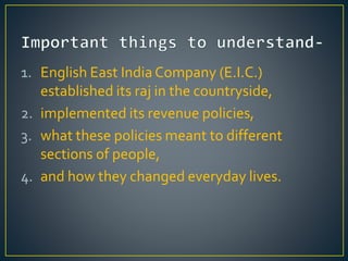 1. English East India Company (E.I.C.)
established its raj in the countryside,
2. implemented its revenue policies,
3. what these policies meant to different
sections of people,
4. and how they changed everyday lives.
 
