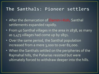 • After the demarcation of Damin-i-Koh, Santhal
settlements expanded rapidly.
• From 40 Santhal villages in the area in 1838, as many
as 1,473 villages had come up by 1851.
• Over the same period, the Santhal population
increased from a mere 3,000 to over 82,000.
• When the Santhals settled on the peripheries of the
Rajmahal hills, the Paharias resisted but were
ultimately forced to withdraw deeper into the hills.
 