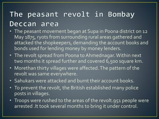 • The peasant movement began at Supa in Poona district on 12
May 1875, ryots from surrounding rural areas gathered and
attacked the shopkeepers, demanding the account books and
bonds used for lending money by money lenders.
• The revolt spread from Poona to Ahmednagar.Within next
two months it spread further and covered 6,500 square km.
• Morethan thirty villages were affected.The pattern of the
revolt was same everywhere.
• Sahukars were attacked and burnt their account books.
• To prevent the revolt, the British established many police
posts in villages.
• Troops were rushed to the areas of the revolt.951 people were
arrested .It took several months to bring it under control.
 