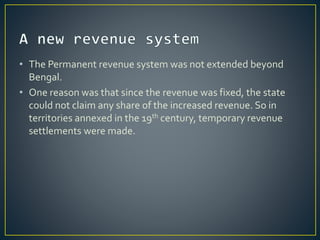 • The Permanent revenue system was not extended beyond
Bengal.
• One reason was that since the revenue was fixed, the state
could not claim any share of the increased revenue. So in
territories annexed in the 19th century, temporary revenue
settlements were made.
 