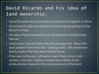 • David Ricardo was an eminent economist in England in 1820s.
• His economic theories influenced the revenue policies of the
British in India.
• His idea of land ownership was introduced in the Bombay
Deccan.
• Land owner should claim only the average rent When the
land yielded more than this “average rent”, the landowner
had a surplus that the state needed to tax.
• If tax was not levied, cultivators were likely to turn into
rentiers, and their surplus income was unlikely to be
productively invested in the improvement of the land.
 