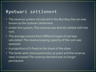 • The revenue system introduced in the Bombay Deccan was
known as the ryotwari settlement.
• Under this system,The revenue was directly settled with the
ryot.
• The average income from different types of soil was
calculated.The revenue paying capacity of the ryot was
assessed.
• A proportion of it fixed as the share of the state.
• The lands were resurveyed every 30 years and the revenue
rates increasedThe revenue demand was no longer
permanent.
 