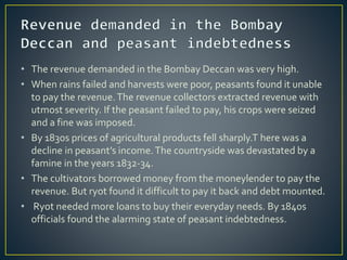 • The revenue demanded in the Bombay Deccan was very high.
• When rains failed and harvests were poor, peasants found it unable
to pay the revenue.The revenue collectors extracted revenue with
utmost severity. If the peasant failed to pay, his crops were seized
and a fine was imposed.
• By 1830s prices of agricultural products fell sharply.T here was a
decline in peasant’s income.The countryside was devastated by a
famine in the years 1832-34.
• The cultivators borrowed money from the moneylender to pay the
revenue. But ryot found it difficult to pay it back and debt mounted.
• Ryot needed more loans to buy their everyday needs. By 1840s
officials found the alarming state of peasant indebtedness.
 