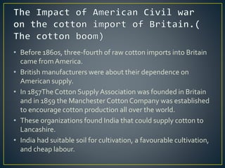• Before 1860s, three-fourth of raw cotton imports into Britain
came fromAmerica.
• British manufacturers were about their dependence on
American supply.
• In 1857The Cotton Supply Association was founded in Britain
and in 1859 the Manchester Cotton Company was established
to encourage cotton production all over the world.
• These organizations found India that could supply cotton to
Lancashire.
• India had suitable soil for cultivation, a favourable cultivation,
and cheap labour.
 