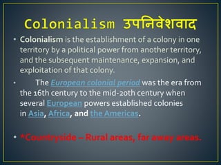 • Colonialism is the establishment of a colony in one
territory by a political power from another territory,
and the subsequent maintenance, expansion, and
exploitation of that colony.
• The European colonial period was the era from
the 16th century to the mid-20th century when
several European powers established colonies
in Asia, Africa, and the Americas.
• *Countryside – Rural areas, far away areas.
 