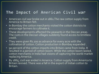 • American civil war broke out in 1861.The raw cotton supply from
America to Britain felt.
• In Bombay the cotton merchants visited the cotton districts to
encourage farmers to cultivate it.
• These developments affected the peasants in the Deccan areas.
The ryots in the Deccan villages suddenly found access to limitless
credit.
• They were given Rs.100 as advance for every acre with the
cultivation of cotton. Cotton production in Bombay expanded .
• 90 percent of the cotton imports into Britain came from India. It
resulted in a period of cotton boom.While the cotton boom lasted,
cotton merchants in India had visions of capturing the world market
replacing America.
• By 1865, civil war ended in America. Cotton supply from America to
Britain revived.There was a fall in the export of Indian cotton to
Britain.
 