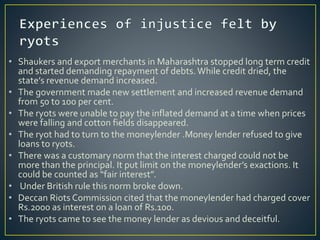• Shaukers and export merchants in Maharashtra stopped long term credit
and started demanding repayment of debts.While credit dried, the
state’s revenue demand increased.
• The government made new settlement and increased revenue demand
from 50 to 100 per cent.
• The ryots were unable to pay the inflated demand at a time when prices
were falling and cotton fields disappeared.
• The ryot had to turn to the moneylender .Money lender refused to give
loans to ryots.
• There was a customary norm that the interest charged could not be
more than the principal. It put limit on the moneylender’s exactions. It
could be counted as “fair interest”.
• Under British rule this norm broke down.
• Deccan Riots Commission cited that the moneylender had charged cover
Rs.2000 as interest on a loan of Rs.100.
• The ryots came to see the money lender as devious and deceitful.
 