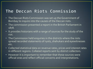 • The Deccan Riots Commission was set up the Government of
Bombay to inquire into the causes of the Deccan riots.
• The commission presented a report in the British Parliament in
1878.
• It provides historians with a range of sources for the study of the
riot.
• The Commission held enquiries in the districts where the riots
spread recorded statements of ryots, shahukars and eyewitnesses
etc.
• Collected statistical data on revenue rates, prices and interest rates
in different regions. Collated reports sent by district collectors.
• However it is important to remember that these sources were
official ones and reflect official concerns and interpretations.
 