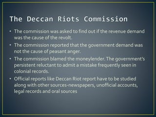 • The commission was asked to find out if the revenue demand
was the cause of the revolt.
• The commission reported that the government demand was
not the cause of peasant anger.
• The commission blamed the moneylender.The government’s
persistent reluctant to admit a mistake frequently seen in
colonial records.
• Official reports like Deccan Riot report have to be studied
along with other sources-newspapers, unofficial accounts,
legal records and oral sources
 