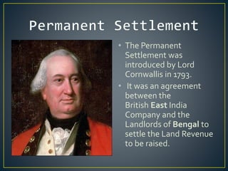 • The Permanent
Settlement was
introduced by Lord
Cornwallis in 1793.
• It was an agreement
between the
British East India
Company and the
Landlords of Bengal to
settle the Land Revenue
to be raised.
 