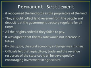 • it recognized the landlords as the proprietors of the land.
• They should collect land revenue from the people and
deposit it at the government treasury regularly for all
times.
• All their rights ended if they failed to pay.
• It was agreed that the tax rate would not increase in
future.
• By the 1770s, the rural economy in Bengal was in crisis.
• Officials felt that agriculture, trade and the revenue
resources of the state could all be developed by
encouraging investment in agriculture.
 