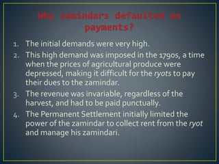 1. The initial demands were very high.
2. This high demand was imposed in the 1790s, a time
when the prices of agricultural produce were
depressed, making it difficult for the ryots to pay
their dues to the zamindar.
3. The revenue was invariable, regardless of the
harvest, and had to be paid punctually.
4. The Permanent Settlement initially limited the
power of the zamindar to collect rent from the ryot
and manage his zamindari.
 