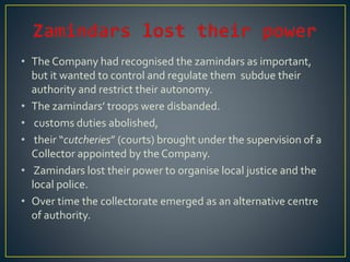 • The Company had recognised the zamindars as important,
but it wanted to control and regulate them subdue their
authority and restrict their autonomy.
• The zamindars’ troops were disbanded.
• customs duties abolished,
• their “cutcheries” (courts) brought under the supervision of a
Collector appointed by the Company.
• Zamindars lost their power to organise local justice and the
local police.
• Over time the collectorate emerged as an alternative centre
of authority.
 