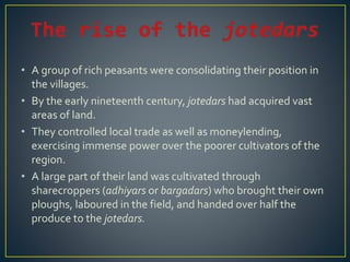 • A group of rich peasants were consolidating their position in
the villages.
• By the early nineteenth century, jotedars had acquired vast
areas of land.
• They controlled local trade as well as moneylending,
exercising immense power over the poorer cultivators of the
region.
• A large part of their land was cultivated through
sharecroppers (adhiyars or bargadars) who brought their own
ploughs, laboured in the field, and handed over half the
produce to the jotedars.
 