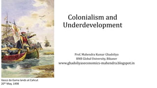 Colonialism and
Underdevelopment
Prof. Mahendra Kumar Ghadoliya
RNB Global University, Bikaner
www.ghadoliyaseconomics-mahendra.blogspot.in
Vasco da Gama lands at Calicut
20th May, 1498
 