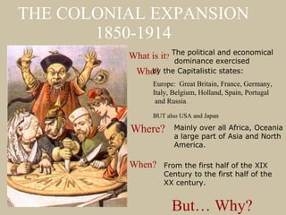 THE COLONIAL EXPANSION 1850-1914 What is it ? The political and economical dominance exercised Who? Europe:  Great Britain, France, Germany,  Italy, Belgium, Holland, Spain, Portugal and Russia .  BUT also USA and Japan by the Capitalistic states:  Where? Mainly over all Africa, Oceania a large part of Asia and North  America.  When? From the first half of the XIX  Century to the first half of the  XX century.  But… Why? 