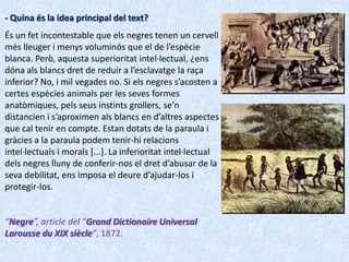 - Quina és la idea principal del text?
És un fet incontestable que els negres tenen un cervell
més lleuger i menys voluminós que el de l’espècie
blanca. Però, aquesta superioritat intel·lectual, ¿ens
dóna als blancs dret de reduir a l’esclavatge la raça
inferior? No, i mil vegades no. Si els negres s’acosten a
certes espècies animals per les seves formes
anatòmiques, pels seus instints grollers, se’n
distancien i s’aproximen als blancs en d’altres aspectes
que cal tenir en compte. Estan dotats de la paraula i
gràcies a la paraula podem tenir-hi relacions
intel·lectuals i morals [...]. La inferioritat intel·lectual
dels negres lluny de conferir-nos el dret d’abusar de la
seva debilitat, ens imposa el deure d’ajudar-los i
protegir-los.


“Negre”, article del “Grand Dictionaire Universal
Larousse du XIX siècle”, 1872.
 