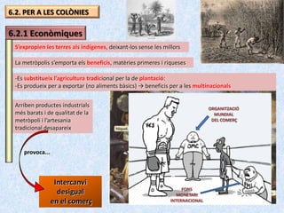 6.2. PER A LES COLÒNIES

6.2.1 Econòmiques
 S’expropien les terres als indígenes, deixant-los sense les millors

 La metròpolis s’emporta els beneficis, matèries primeres i riqueses

 -Es substitueix l’agricultura tradicional per la de plantació:
 -Es produeix per a exportar (no aliments bàsics) → beneficis per a les multinacionals


 Arriben productes industrials                                                 ORGANITZACIÓ
 més barats i de qualitat de la                                                  MUNDIAL
 metròpoli i l’artesania                                                        DEL COMERÇ
 tradicional desapareix


    provoca...



                  Intercanvi
                                                                    FONS
                   desigual                                       MONETARI
                 en el comerç                                  INTERNACIONAL
 