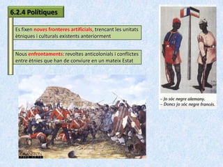 6.2.4 Polítiques

 Es fixen noves fronteres artificials, trencant les unitats
 ètniques i culturals existents anteriorment


 Nous enfrontaments: revoltes anticolonials i conflictes
 entre ètnies que han de conviure en un mateix Estat
 