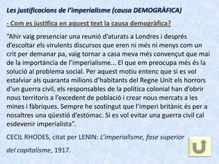 Les justificacions de l’imperialisme (causa DEMOGRÀFICA)
- Com es justifica en aquest text la causa demogràfica?
“Ahir vaig presenciar una reunió d’aturats a Londres i després
d’escoltar els virulents discursos que eren ni més ni menys com un
crit per demanar pa, vaig tornar a casa meva més convençut que mai
de la importància de l’imperialisme... El que em preocupa més és la
solució al problema social. Per aquest motiu entenc que si es vol
estalviar als quaranta milions d’habitants del Regne Unit els horrors
d’un guerra civil, els responsables de la política colonial han d’obrir
nous territoris a l’excedent de població i crear nous mercats a les
mines i fàbriques. Sempre he sostingut que l’imperi britànic és per a
nosaltres una qüestió d’estómac. Si es vol evitar una guerra civil cal
esdevenir imperialista”.
CECIL RHODES, citat per LENIN: L’imperialisme, fase superior
del capitalisme, 1917.
 