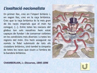 L’exaltació nacionalista
En primer lloc, crec en l’imperi britànic i,
en segon lloc, crec en la raça britànica.
Crec que la raça britànica és la més gran
de les races imperials que el món ha
conegut, [...]. Entre totes les nacions del
globus tan sols nosaltres hem estat
capaços de fundar i de conservar colònies
en les condicions més diverses i a totes les
regions del món. Ens hem assegurat no
només la fidel submissió de tots els
ciutadans britànics, sinó també la simpatia
de totes les races que viuen a l’ombra de
la bandera britànica.


CHAMBERLAIN, J.: Discursos, 1895-1896
 